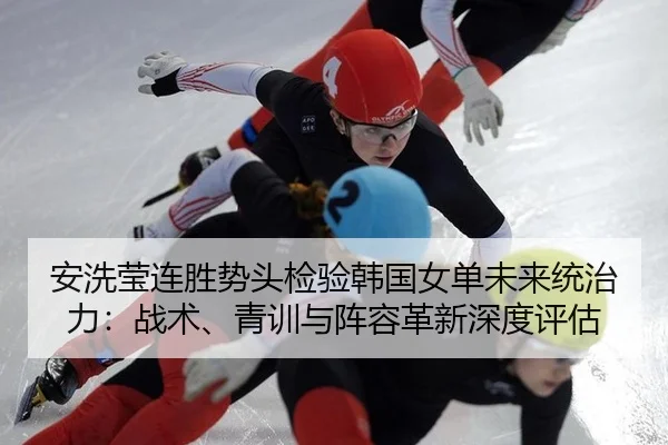 安洗莹连胜势头检验韩国女单未来统治力：战术、青训与阵容革新深度评估